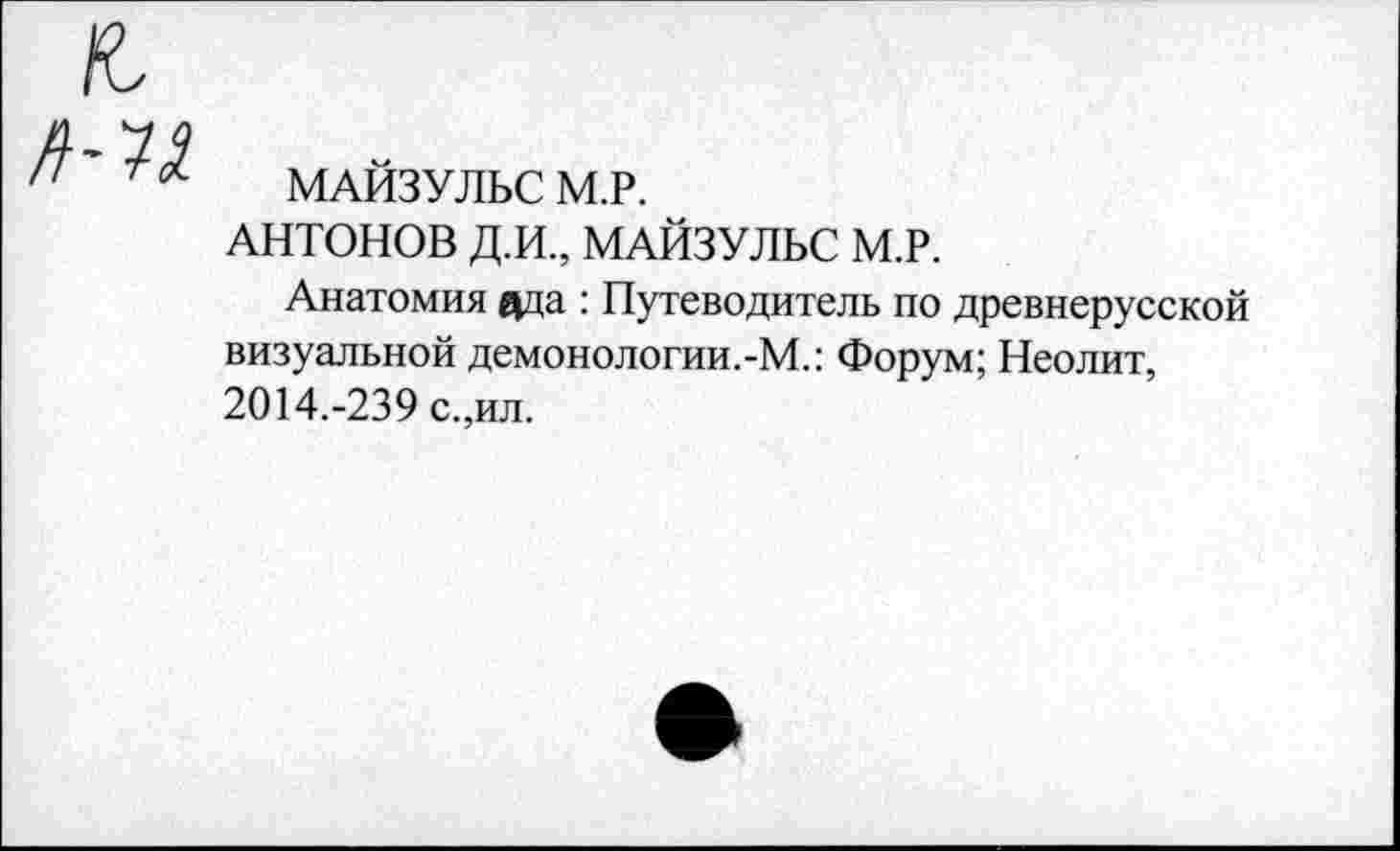 ﻿МАЙЗУЛЬС М.Р.
АНТОНОВ Д.И., МАЙЗУЛЬС М.Р.
Анатомия ада : Путеводитель по древнерусской визуальной демонологии.-М.: Форум; Неолит, 2014.-239 с.,ил.